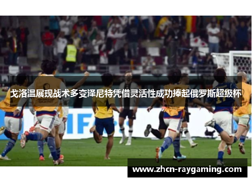 戈洛温展现战术多变泽尼特凭借灵活性成功捧起俄罗斯超级杯