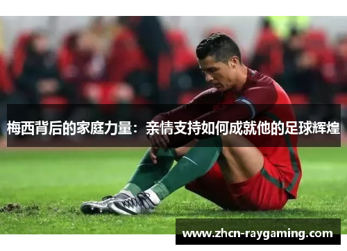 梅西背后的家庭力量：亲情支持如何成就他的足球辉煌