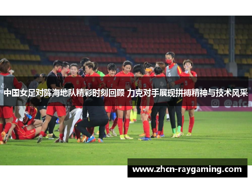 中国女足对阵海地队精彩时刻回顾 力克对手展现拼搏精神与技术风采