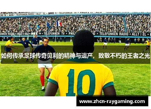 如何传承足球传奇贝利的精神与遗产，致敬不朽的王者之光