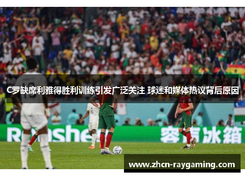 C罗缺席利雅得胜利训练引发广泛关注 球迷和媒体热议背后原因