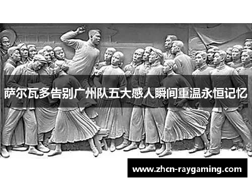 萨尔瓦多告别广州队五大感人瞬间重温永恒记忆